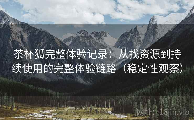 茶杯狐完整体验记录:从找资源到持续使用的完整体验链路(稳定性观察) 茶杯狐完整体验记录:从找资源到持续使用的完整体验链路(稳定性观察)