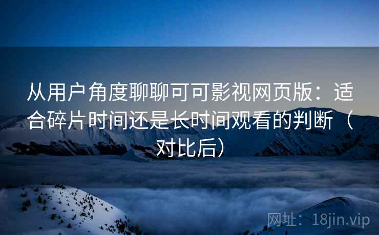 从用户角度聊聊可可影视网页版:适合碎片时间还是长时间观看的判断(对比后) 从用户角度聊聊可可影视网页版:适合碎片时间还是长时间观看的判断(对比后)