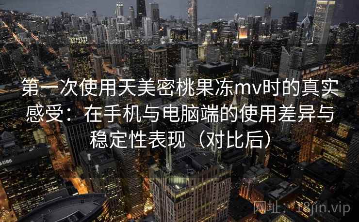 第一次使用天美密桃果冻mv时的真实感受:在手机与电脑端的使用差异与稳定性表现(对比后) 第一次使用天美密桃果冻mv时的真实感受:在手机与电脑端的使用差异与稳定性表现(对比后)