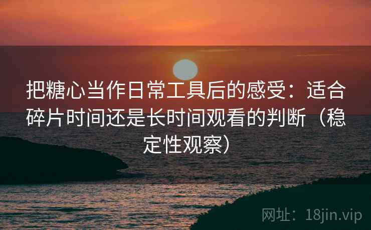 把糖心当作日常工具后的感受:适合碎片时间还是长时间观看的判断(稳定性观察) 把糖心当作日常工具后的感受:适合碎片时间还是长时间观看的判断(稳定性观察)