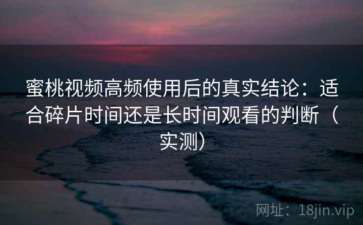 蜜桃视频高频使用后的真实结论:适合碎片时间还是长时间观看的判断(实测) 蜜桃视频高频使用后的真实结论:适合碎片时间还是长时间观看的判断(实测)