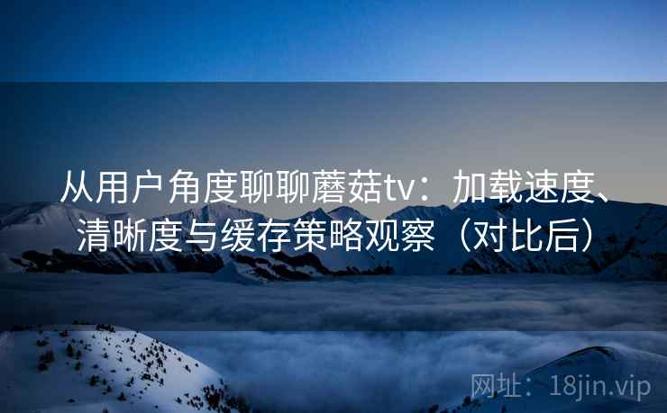 从用户角度聊聊蘑菇tv:加载速度、清晰度与缓存策略观察(对比后) 从用户角度聊聊蘑菇tv:加载速度、清晰度与缓存策略观察(对比后)