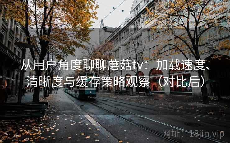 从用户角度聊聊蘑菇tv:加载速度、清晰度与缓存策略观察(对比后) 从用户角度聊聊蘑菇tv:加载速度、清晰度与缓存策略观察(对比后)