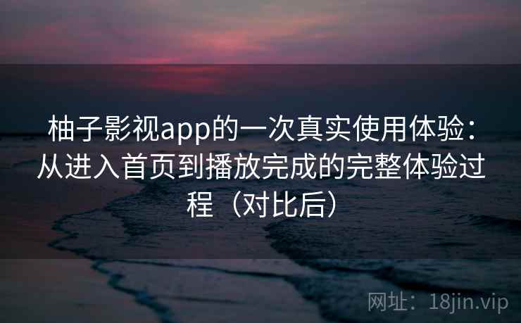柚子影视app的一次真实使用体验:从进入首页到播放完成的完整体验过程(对比后) 柚子影视app的一次真实使用体验:从进入首页到播放完成的完整体验过程(对比后)