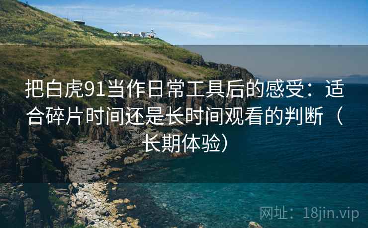 把白虎91当作日常工具后的感受:适合碎片时间还是长时间观看的判断(长期体验) 把白虎91当作日常工具后的感受:适合碎片时间还是长时间观看的判断(长期体验)