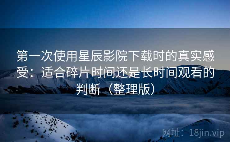 第一次使用星辰影院下载时的真实感受:适合碎片时间还是长时间观看的判断(整理版) 第一次使用星辰影院下载时的真实感受:适合碎片时间还是长时间观看的判断(整理版)