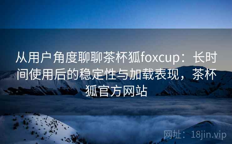 从用户角度聊聊茶杯狐foxcup:长时间使用后的稳定性与加载表现,茶杯狐官方网站 从用户角度聊聊茶杯狐foxcup:长时间使用后的稳定性与加载表现,茶杯狐官方网站