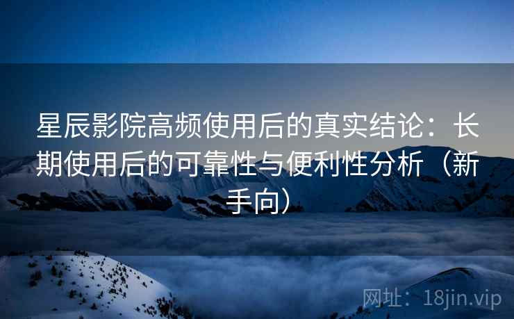 星辰影院高频使用后的真实结论:长期使用后的可靠性与便利性分析(新手向) 星辰影院高频使用后的真实结论:长期使用后的可靠性与便利性分析(新手向)