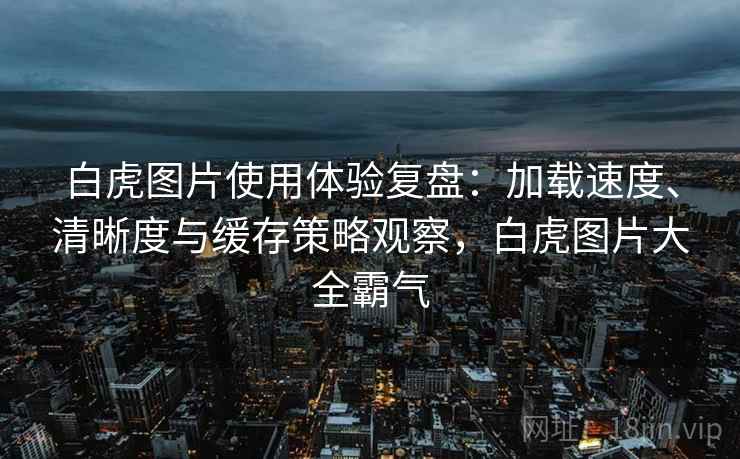 白虎图片使用体验复盘:加载速度、清晰度与缓存策略观察,白虎图片大全霸气 白虎图片使用体验复盘:加载速度、清晰度与缓存策略观察,白虎图片大全霸气