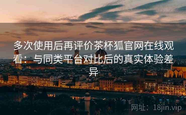 多次使用后再评价茶杯狐官网在线观看:与同类平台对比后的真实体验差异 多次使用后再评价茶杯狐官网在线观看:与同类平台对比后的真实体验差异