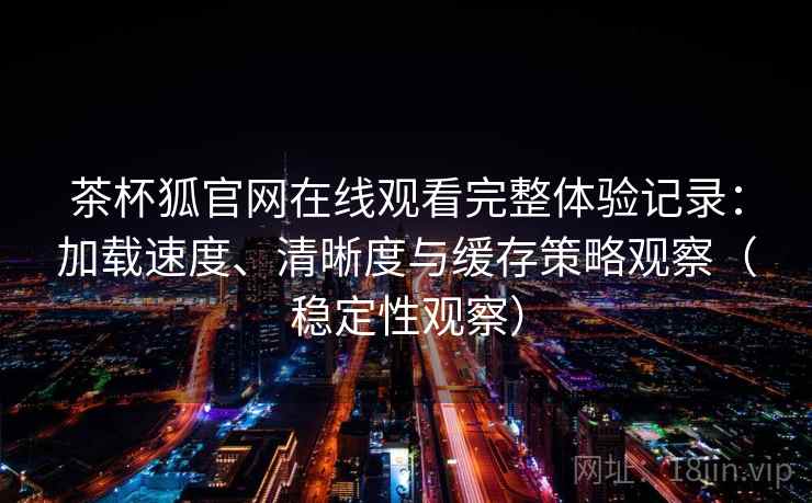 茶杯狐官网在线观看完整体验记录:加载速度、清晰度与缓存策略观察(稳定性观察) 茶杯狐官网在线观看完整体验记录:加载速度、清晰度与缓存策略观察(稳定性观察)