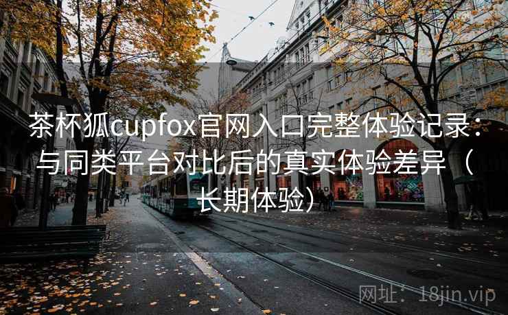 茶杯狐cupfox官网入口完整体验记录:与同类平台对比后的真实体验差异(长期体验) 茶杯狐cupfox官网入口完整体验记录:与同类平台对比后的真实体验差异(长期体验)