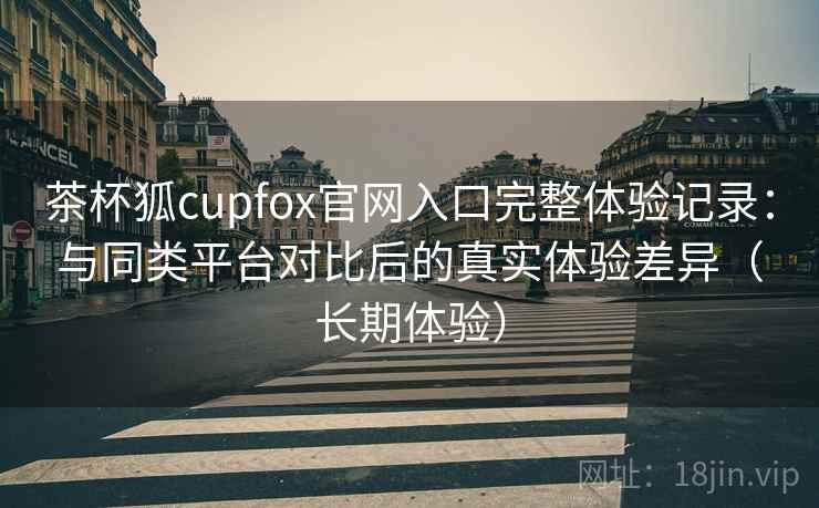 茶杯狐cupfox官网入口完整体验记录:与同类平台对比后的真实体验差异(长期体验) 茶杯狐cupfox官网入口完整体验记录:与同类平台对比后的真实体验差异(长期体验)