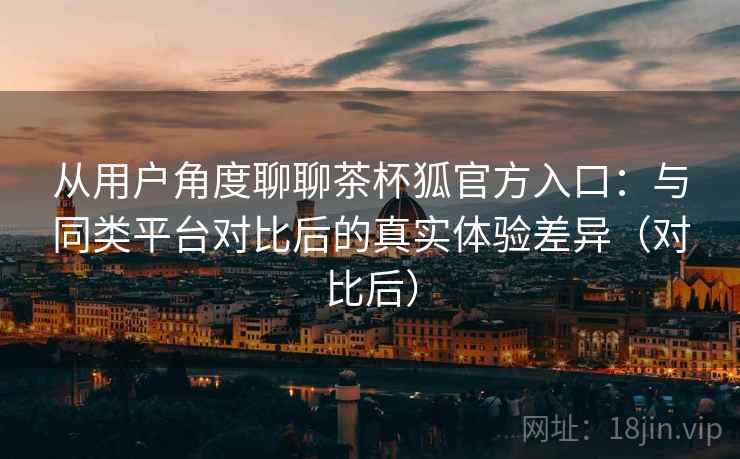 从用户角度聊聊茶杯狐官方入口:与同类平台对比后的真实体验差异(对比后) 从用户角度聊聊茶杯狐官方入口:与同类平台对比后的真实体验差异(对比后)