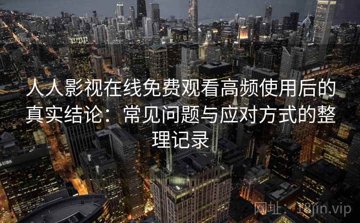 人人影视在线免费观看高频使用后的真实结论：常见问题与应对方式的整理记录