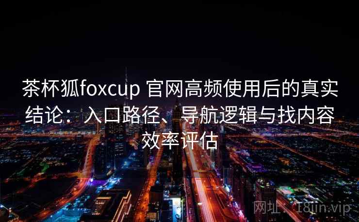 茶杯狐foxcup 官网高频使用后的真实结论：入口路径、导航逻辑与找内容效率评估