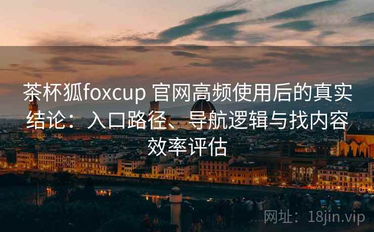 茶杯狐foxcup 官网高频使用后的真实结论：入口路径、导航逻辑与找内容效率评估