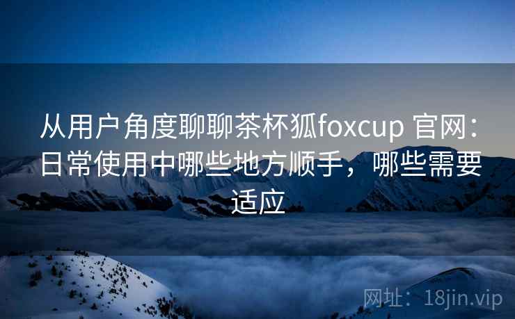 从用户角度聊聊茶杯狐foxcup 官网:日常使用中哪些地方顺手,哪些需要适应 从用户角度聊聊茶杯狐foxcup 官网:日常使用中哪些地方顺手,哪些需要适应