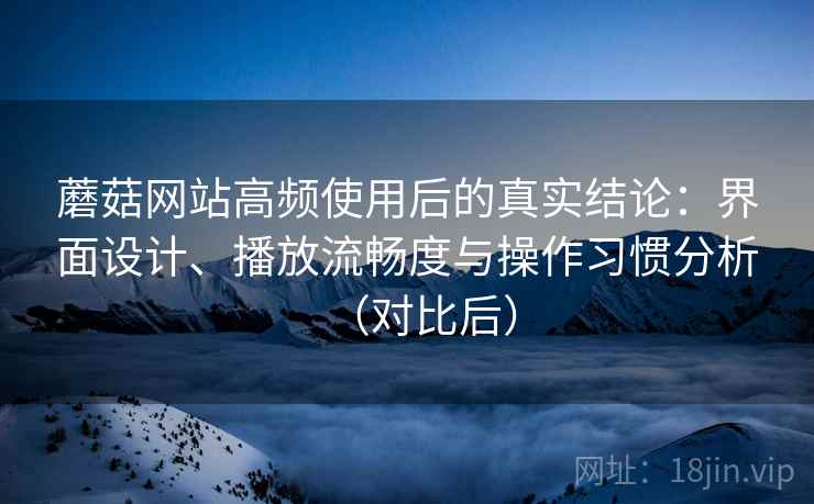 蘑菇网站高频使用后的真实结论：界面设计、播放流畅度与操作习惯分析（对比后）