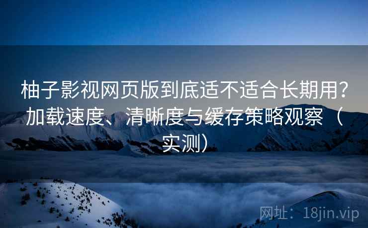 柚子影视网页版到底适不适合长期用？加载速度、清晰度与缓存策略观察（实测）