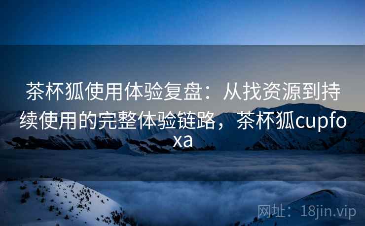 茶杯狐使用体验复盘：从找资源到持续使用的完整体验链路，茶杯狐cupfoxa