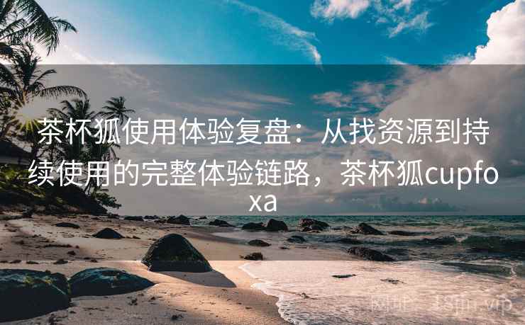 茶杯狐使用体验复盘：从找资源到持续使用的完整体验链路，茶杯狐cupfoxa